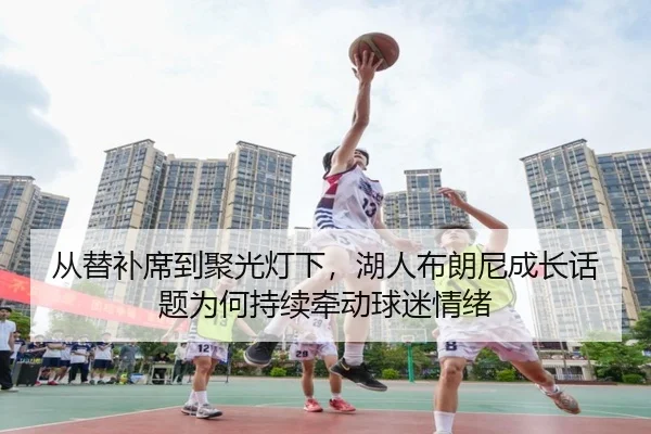 从替补席到聚光灯下，湖人布朗尼成长话题为何持续牵动球迷情绪
